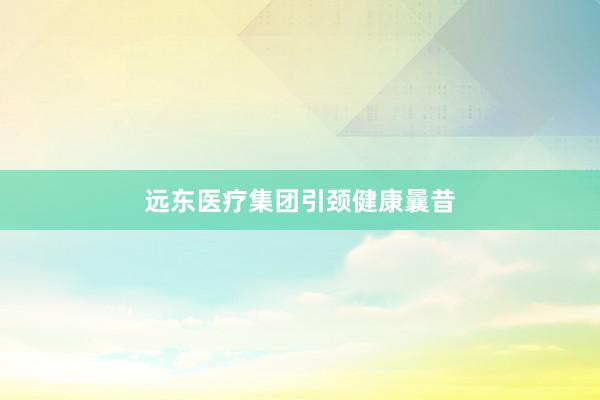 远东医疗集团引颈健康曩昔